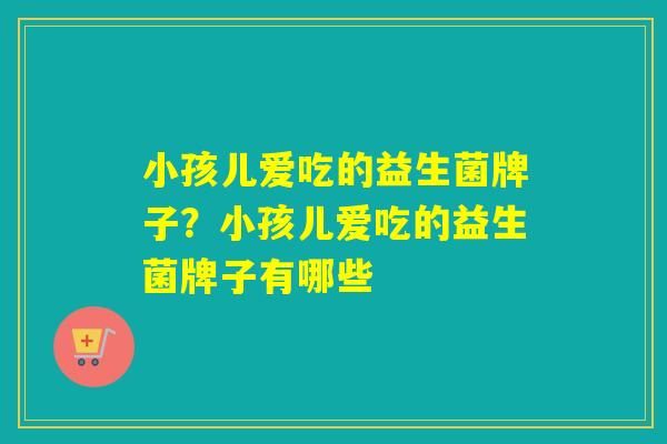 小孩儿爱吃的益生菌牌子？小孩儿爱吃的益生菌牌子有哪些