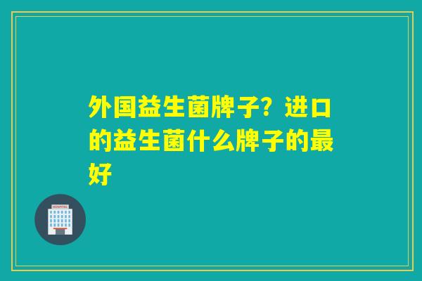 外国益生菌牌子？进口的益生菌什么牌子的最好