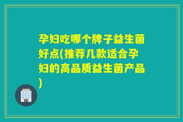孕妇吃哪个牌子益生菌好点(推荐几款适合孕妇的高品质益生菌产品)