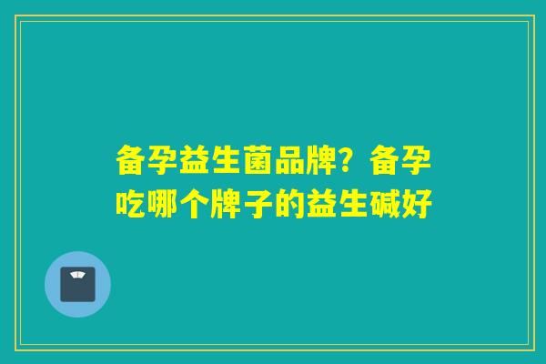备孕益生菌品牌？备孕吃哪个牌子的益生碱好
