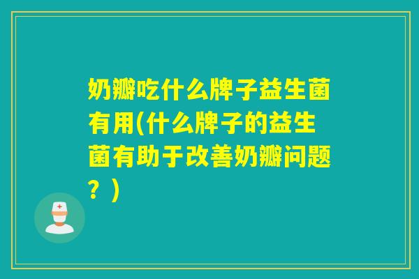 奶瓣吃什么牌子益生菌有用(什么牌子的益生菌有助于改善奶瓣问题？)