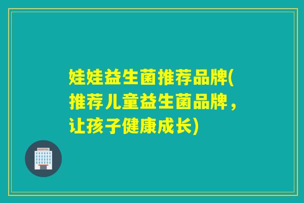 娃娃益生菌推荐品牌(推荐儿童益生菌品牌，让孩子健康成长)