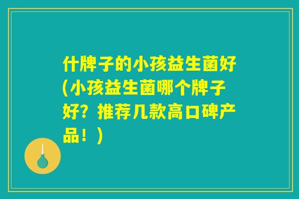 什牌子的小孩益生菌好(小孩益生菌哪个牌子好？推荐几款高口碑产品！)