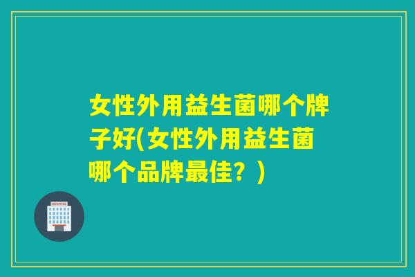 女性外用益生菌哪个牌子好(女性外用益生菌哪个品牌最佳？)