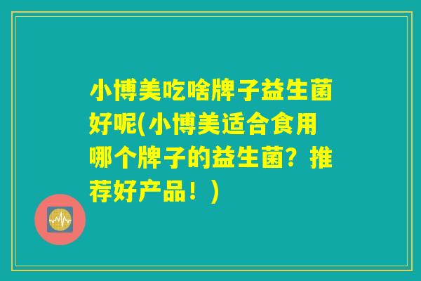 小博美吃啥牌子益生菌好呢(小博美适合食用哪个牌子的益生菌？推荐好产品！)