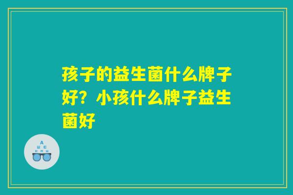 孩子的益生菌什么牌子好?小孩什么牌子益生菌好 孩子的益生菌什么牌子好?小孩什么牌子益生菌好