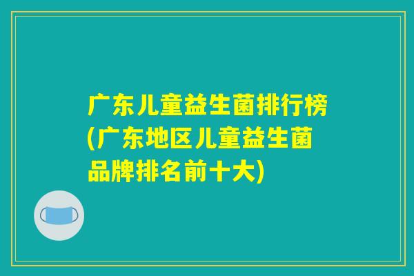 广东儿童益生菌排行榜(广东地区儿童益生菌品牌排名前十大)