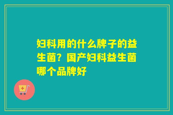 用的什么牌子的益生菌?国产益生菌哪个品牌好 用的什么牌子的益生菌?国产益生菌哪个品牌好