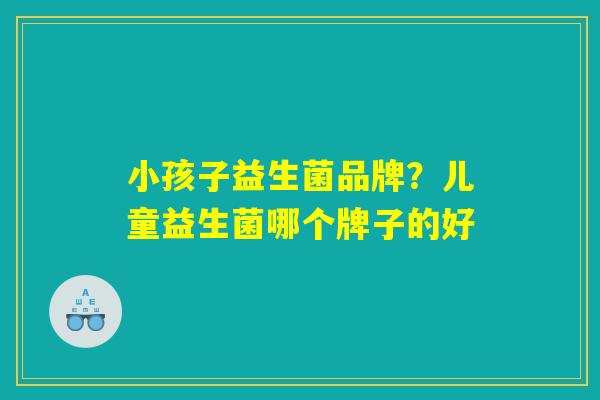 小孩子益生菌品牌？儿童益生菌哪个牌子的好