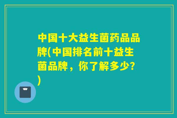 中国十大益生菌药品品牌(中国排名前十益生菌品牌，你了解多少？)