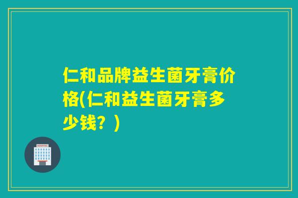 仁和品牌益生菌牙膏价格(仁和益生菌牙膏多少钱？)