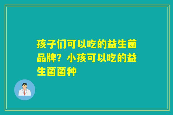 孩子们可以吃的益生菌品牌？小孩可以吃的益生菌菌种