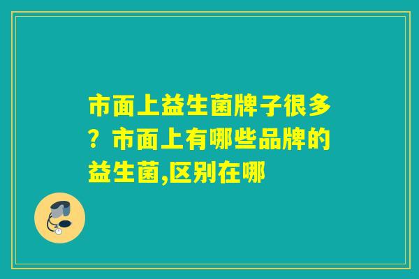 市面上益生菌牌子很多？市面上有哪些品牌的益生菌,区别在哪