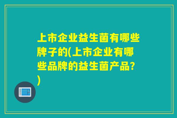 上市企业益生菌有哪些牌子的(上市企业有哪些品牌的益生菌产品？)