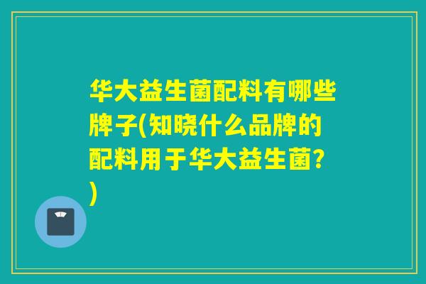 华大益生菌配料有哪些牌子(知晓什么品牌的配料用于华大益生菌?) 华大益生菌配料有哪些牌子(知晓什么品牌的配料用于华大益生菌?)