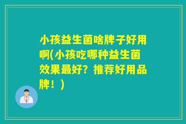 小孩益生菌啥牌子好用啊(小孩吃哪种益生菌效果最好？推荐好用品牌！)