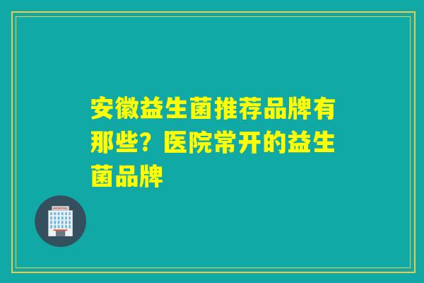 安徽益生菌推荐品牌有那些？医院常开的益生菌品牌
