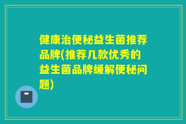 健康治便秘益生菌推荐品牌(推荐几款优秀的益生菌品牌缓解便秘问题)