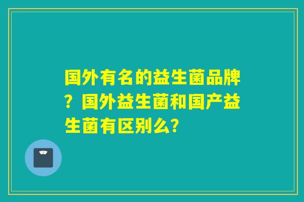 国外有名的益生菌品牌？国外益生菌和国产益生菌有区别么？