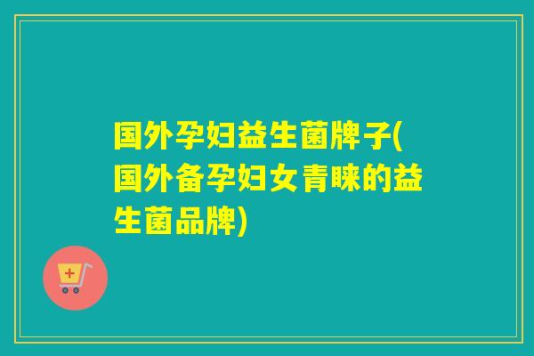 国外孕妇益生菌牌子(国外备孕妇女青睐的益生菌品牌)