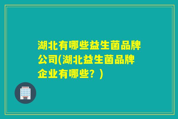 湖北有哪些益生菌品牌公司(湖北益生菌品牌企业有哪些？)