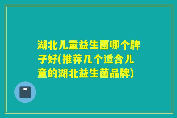 湖北儿童益生菌哪个牌子好(推荐几个适合儿童的湖北益生菌品牌)