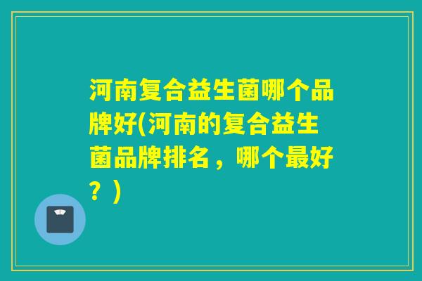 河南复合益生菌哪个品牌好(河南的复合益生菌品牌排名，哪个最好？)