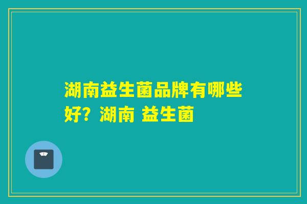 湖南益生菌品牌有哪些好？湖南 益生菌