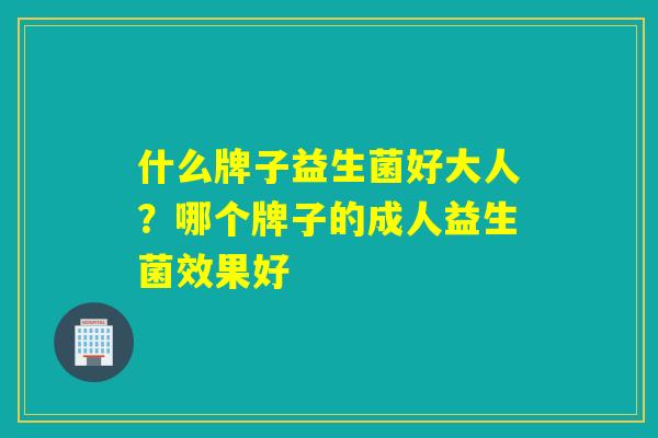 什么牌子益生菌好大人?哪个牌子的成人益生菌效果好 什么牌子益生菌好大人?哪个牌子的成人益生菌效果好