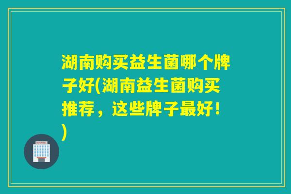 湖南购买益生菌哪个牌子好(湖南益生菌购买推荐，这些牌子最好！)