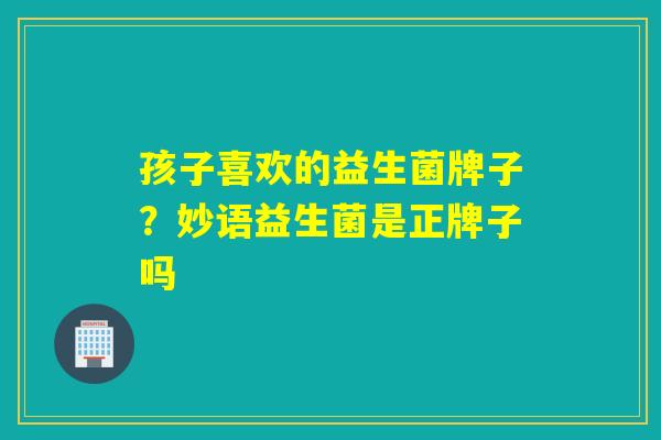 孩子喜欢的益生菌牌子？妙语益生菌是正牌子吗