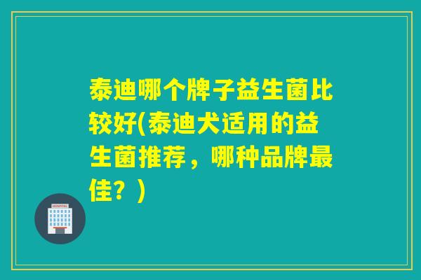 泰迪哪个牌子益生菌比较好(泰迪犬适用的益生菌推荐，哪种品牌最佳？)
