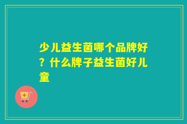 少儿益生菌哪个品牌好？什么牌子益生菌好儿童