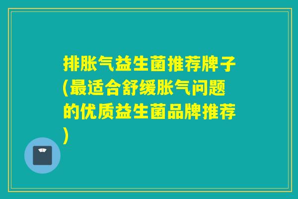 排胀气益生菌推荐牌子(最适合舒缓胀气问题的优质益生菌品牌推荐)