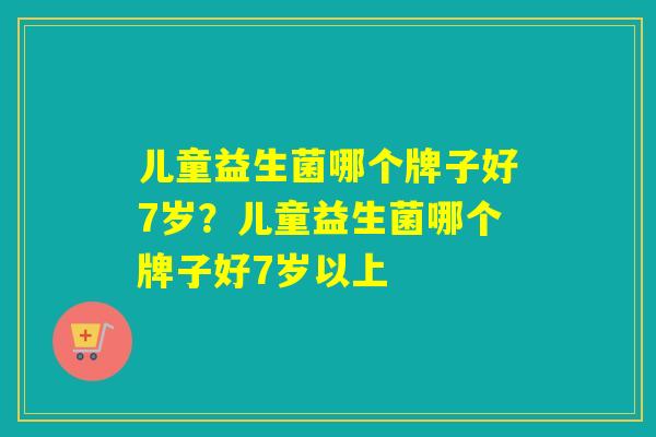 儿童益生菌哪个牌子好7岁？儿童益生菌哪个牌子好7岁以上