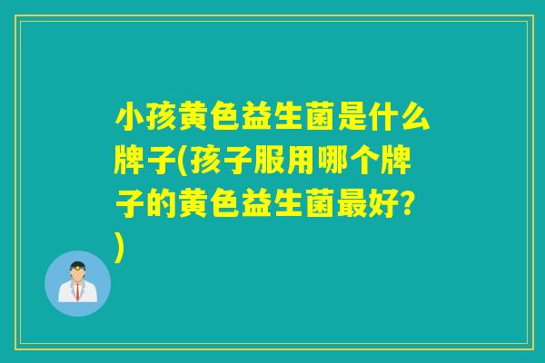 小孩黄色益生菌是什么牌子(孩子服用哪个牌子的黄色益生菌最好？)