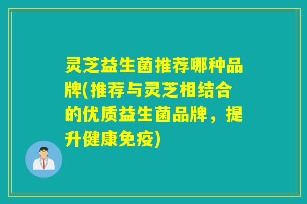 灵芝益生菌推荐哪种品牌(推荐与灵芝相结合的优质益生菌品牌，提升健康免疫)