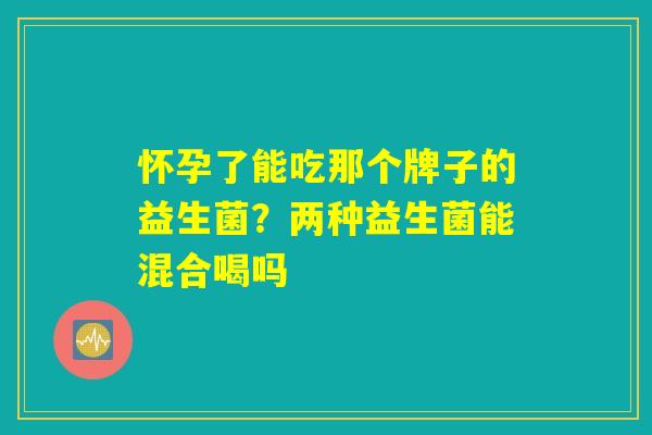 怀孕了能吃那个牌子的益生菌？两种益生菌能混合喝吗