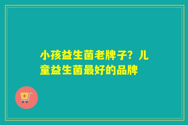 小孩益生菌老牌子?儿童益生菌好的品牌 小孩益生菌老牌子?儿童益生菌好的品牌