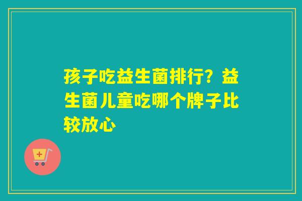 孩子吃益生菌排行？益生菌儿童吃哪个牌子比较放心