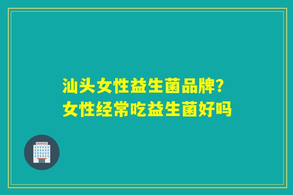 汕头女性益生菌品牌？女性经常吃益生菌好吗