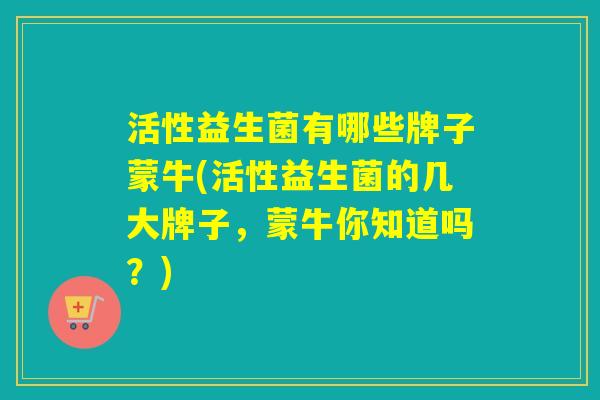 活性益生菌有哪些牌子蒙牛(活性益生菌的几大牌子，蒙牛你知道吗？)