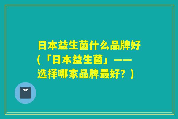 日本益生菌什么品牌好(「日本益生菌」——选择哪家品牌最好？)