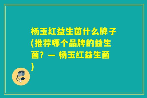 杨玉红益生菌什么牌子(推荐哪个品牌的益生菌？— 杨玉红益生菌)