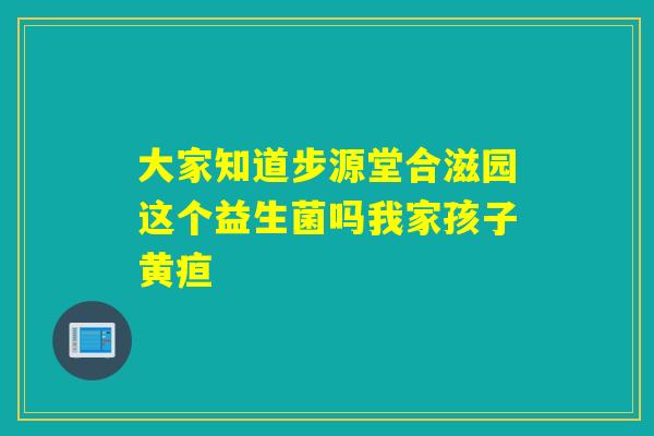大家知道步源堂合滋园这个益生菌吗我家孩子黄疸