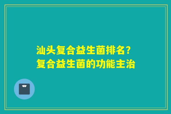 汕头复合益生菌排名？复合益生菌的功能主治