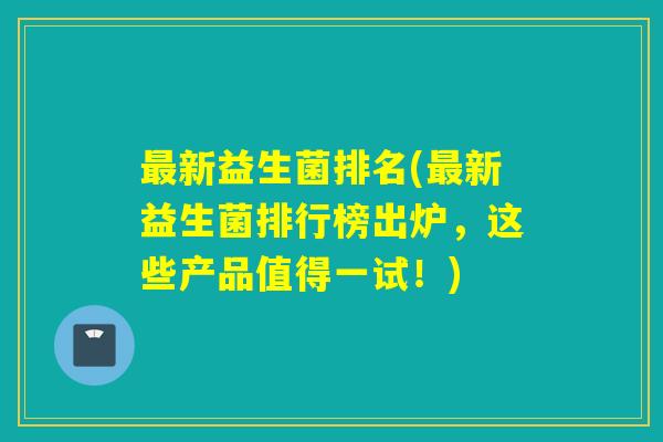 最新益生菌排名(最新益生菌排行榜出炉，这些产品值得一试！)