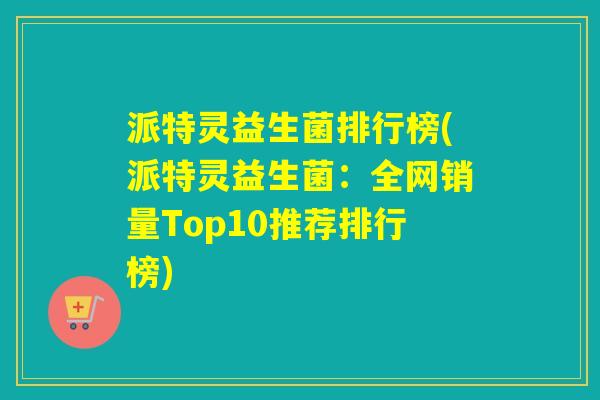 派特灵益生菌排行榜(派特灵益生菌：全网销量Top10推荐排行榜)