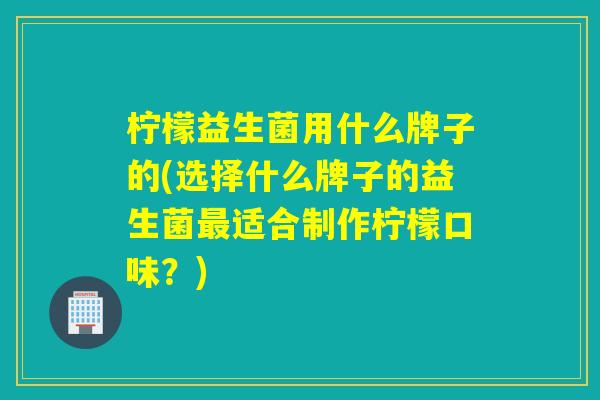 柠檬益生菌用什么牌子的(选择什么牌子的益生菌适合制作柠檬口味?) 柠檬益生菌用什么牌子的(选择什么牌子的益生菌适合制作柠檬口味?)