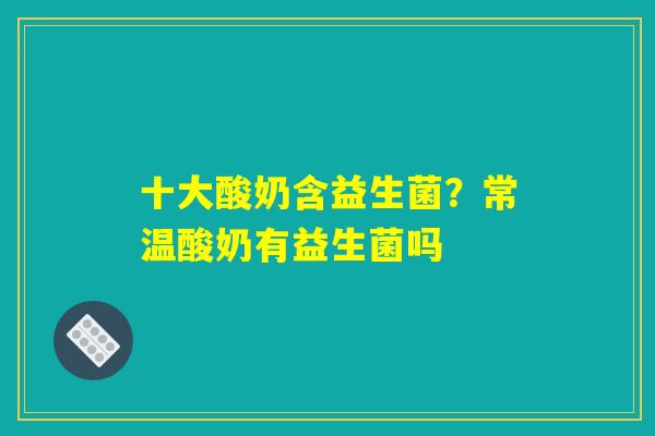 十大酸奶含益生菌？常温酸奶有益生菌吗